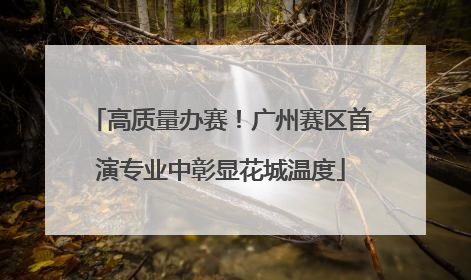 高质量办赛！广州赛区首演专业中彰显花城温度