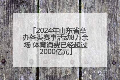 2024年山东省举办各类赛事活动8万余场 体育消费已经超过2000亿元