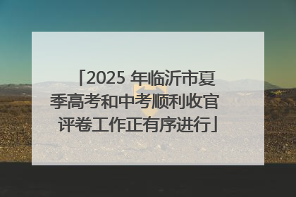 2025 年临沂市夏季高考和中考顺利收官 评卷工作正有序进行