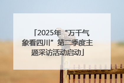 2025年“万千气象看四川”第二季度主题采访活动启动
