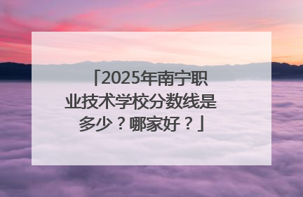 2025年南宁职业技术学校分数线是多少？哪家好？