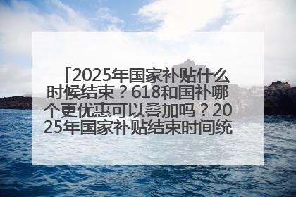 2025年国家补贴什么时候结束？618和国补哪个更优惠可以叠加吗？2025年国家补贴结束时间统一为12月31日