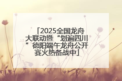 2025全国龙舟大联动暨“划遍四川”德阳端午龙舟公开赛火热备战中