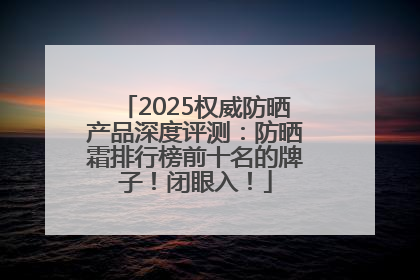 2025权威防晒产品深度评测：防晒霜排行榜前十名的牌子！闭眼入！