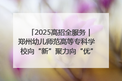 2025高招全服务｜郑州幼儿师范高等专科学校向“新”聚力向“优”提质 努力打造特色鲜明的高水平师范院校
