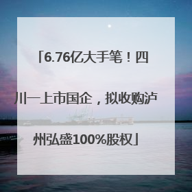 6.76亿大手笔！四川一上市国企，拟收购泸州弘盛100%股权